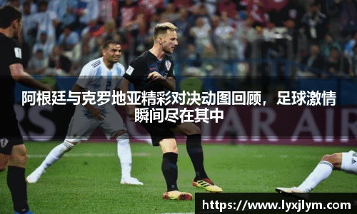 阿根廷与克罗地亚精彩对决动图回顾，足球激情瞬间尽在其中
